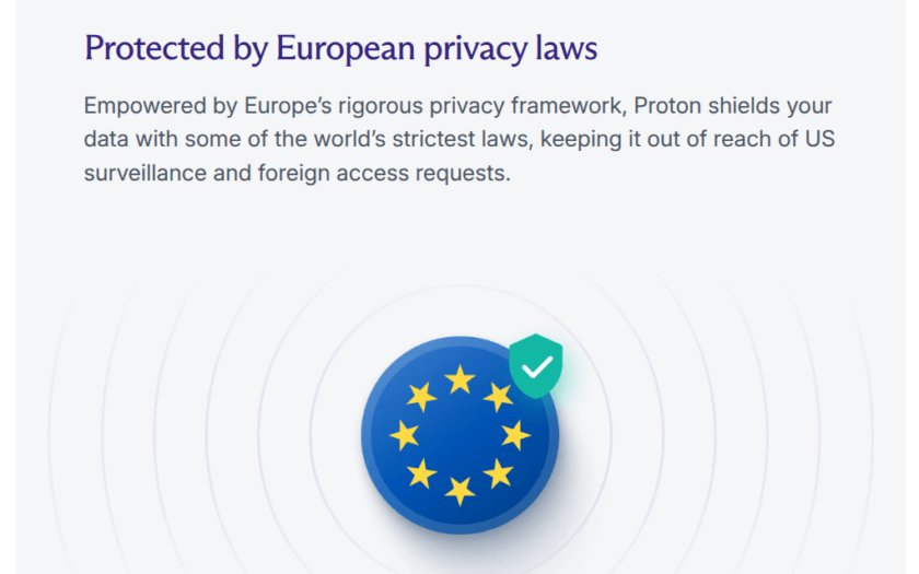 Protected by European privacy laws Empowered by Europe’s rigorous privacy framework, Proton shields your data with some of the world’s strictest laws, keeping it out of reach of US surveillance and foreign access requests.